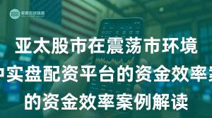 亚太股市在震荡市环境背景下中实盘配资平台的资金效率案例解读