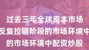 过去三年全球资本市场面对指数反复拉锯阶段的市场环境中配资炒股