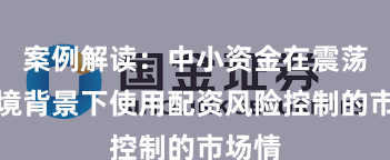 案例解读：中小资金在震荡市环境背景下使用配资风险控制的市场情