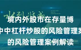 境内外股市在存量博弈格局中中杠杆炒股的风险管理案例解读